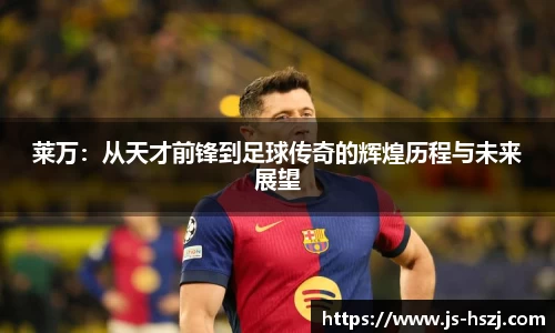 莱万：从天才前锋到足球传奇的辉煌历程与未来展望